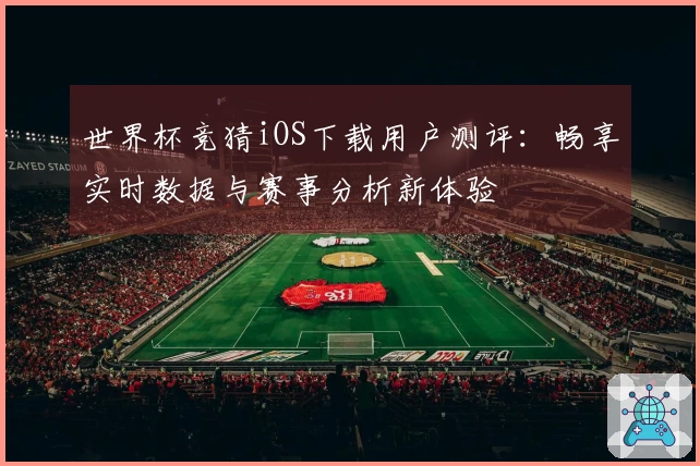 世界杯竞猜iOS下载用户测评：畅享实时数据与赛事分析新体验