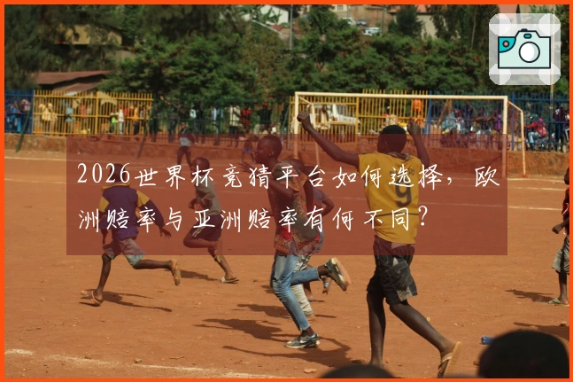 2026世界杯竞猜平台如何选择，欧洲赔率与亚洲赔率有何不同？